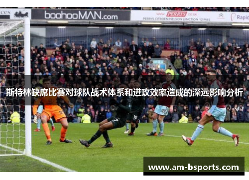 斯特林缺席比赛对球队战术体系和进攻效率造成的深远影响分析