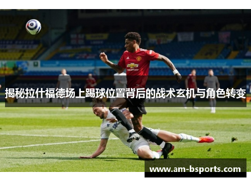 揭秘拉什福德场上踢球位置背后的战术玄机与角色转变