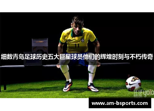 细数青岛足球历史五大巨星球员他们的辉煌时刻与不朽传奇