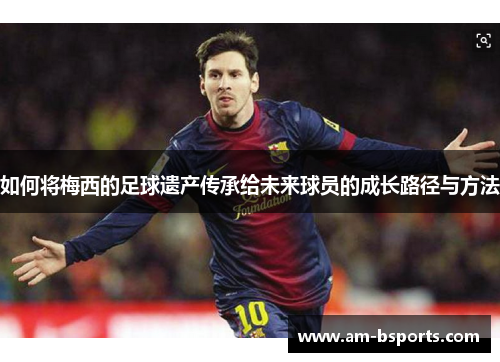 如何将梅西的足球遗产传承给未来球员的成长路径与方法