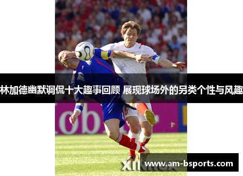 林加德幽默调侃十大趣事回顾 展现球场外的另类个性与风趣
