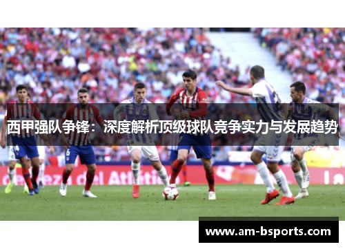 西甲强队争锋：深度解析顶级球队竞争实力与发展趋势
