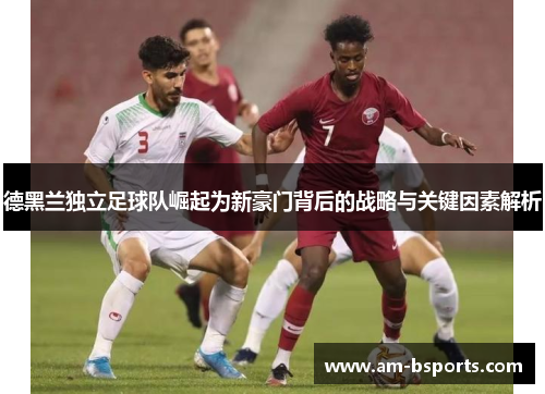 德黑兰独立足球队崛起为新豪门背后的战略与关键因素解析 德黑兰独立足球队崛起为新豪门背后的战略与关键因素解析