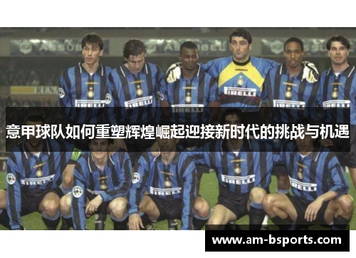 意甲球队如何重塑辉煌崛起迎接新时代的挑战与机遇 意甲球队如何重塑辉煌崛起迎接新时代的挑战与机遇
