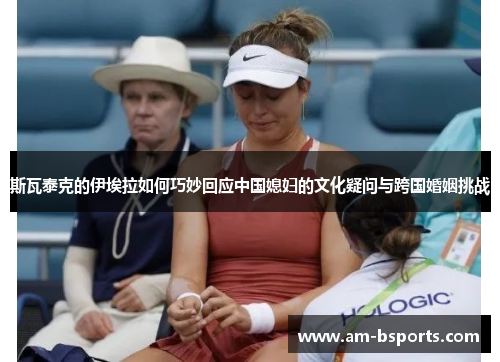 斯瓦泰克的伊埃拉如何巧妙回应中国媳妇的文化疑问与跨国婚姻挑战 斯瓦泰克的伊埃拉如何巧妙回应中国媳妇的文化疑问与跨国婚姻挑战