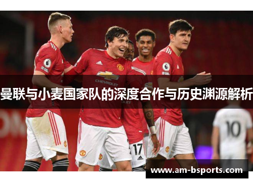 曼联与小麦国家队的深度合作与历史渊源解析 曼联与小麦国家队的深度合作与历史渊源解析