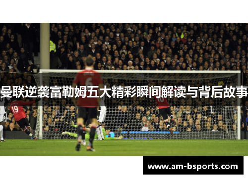 曼联逆袭富勒姆五大精彩瞬间解读与背后故事 曼联逆袭富勒姆五大精彩瞬间解读与背后故事