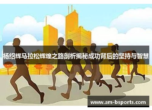 杨绍辉马拉松辉煌之路剖析揭秘成功背后的坚持与智慧 杨绍辉马拉松辉煌之路剖析揭秘成功背后的坚持与智慧
