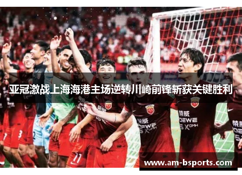 亚冠激战上海海港主场逆转川崎前锋斩获关键胜利